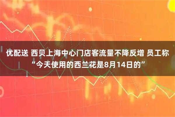 优配送 西贝上海中心门店客流量不降反增 员工称“今天使用的西兰花是8月14日的”