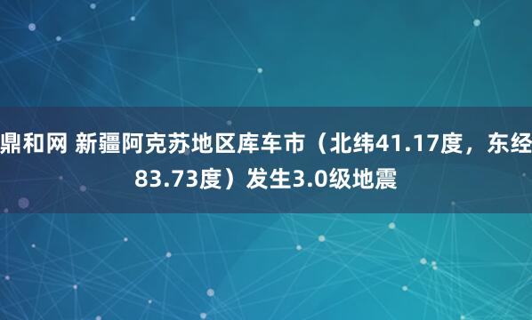 鼎和网 新疆阿克苏地区库车市（北纬41.17度，东经83.73度）发生3.0级地震