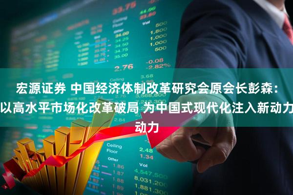 宏源证券 中国经济体制改革研究会原会长彭森：以高水平市场化改革破局 为中国式现代化注入新动力