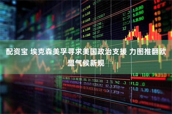 配资宝 埃克森美孚寻求美国政治支援 力图推翻欧盟气候新规