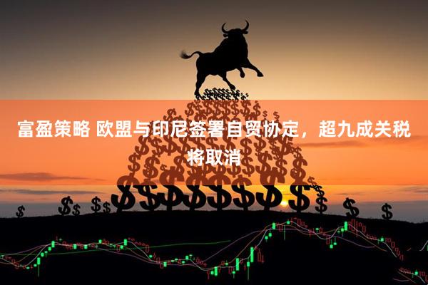 富盈策略 欧盟与印尼签署自贸协定，超九成关税将取消