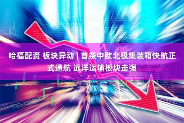 哈福配资 板块异动 | 首条中欧北极集装箱快航正式通航 远洋运输板块走强