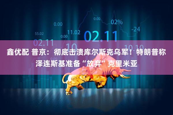 鑫优配 普京：彻底击溃库尔斯克乌军！特朗普称泽连斯基准备“放弃”克里米亚