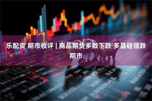 乐配资 期市收评 | 商品期货多数下跌 多晶硅领跌期市
