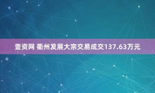 壹资网 衢州发展大宗交易成交137.63万元