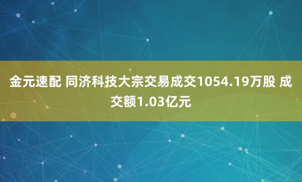 金元速配 同济科技大宗交易成交1054.19万股 成交额1.03亿元