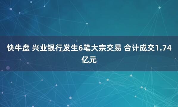 快牛盘 兴业银行发生6笔大宗交易 合计成交1.74亿元