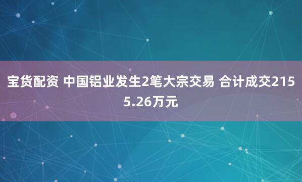 宝货配资 中国铝业发生2笔大宗交易 合计成交2155.26万元