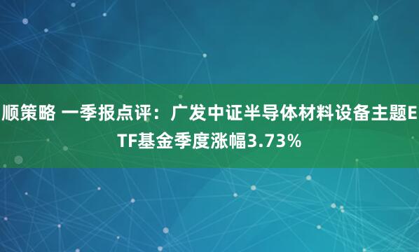顺策略 一季报点评：广发中证半导体材料设备主题ETF基金季度涨幅3.73%
