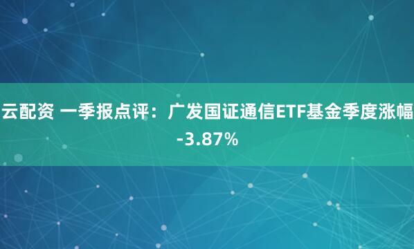 云配资 一季报点评：广发国证通信ETF基金季度涨幅-3.87%