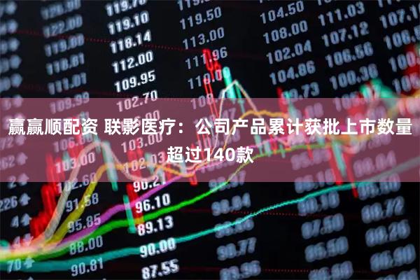 赢赢顺配资 联影医疗：公司产品累计获批上市数量超过140款