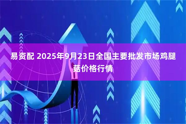 易资配 2025年9月23日全国主要批发市场鸡腿菇价格行情