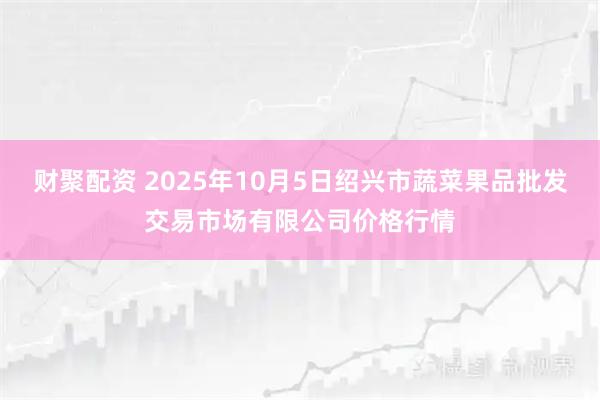 财聚配资 2025年10月5日绍兴市蔬菜果品批发交易市场有限公司价格行情