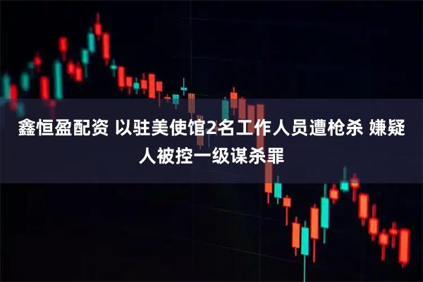 鑫恒盈配资 以驻美使馆2名工作人员遭枪杀 嫌疑人被控一级谋杀罪