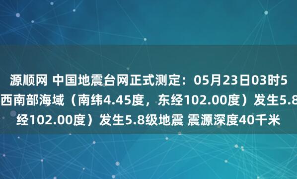 源顺网 中国地震台网正式测定：05月23日03时52分在印尼苏门答腊岛西南部海域（南纬4.45度，东经102.00度）发生5.8级地震 震源深度40千米