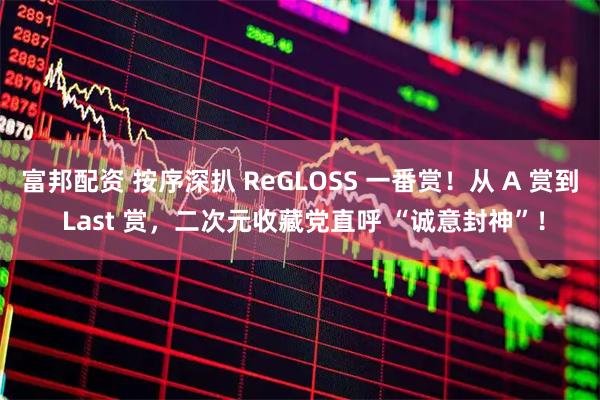 富邦配资 按序深扒 ReGLOSS 一番赏！从 A 赏到 Last 赏，二次元收藏党直呼 “诚意封神”！