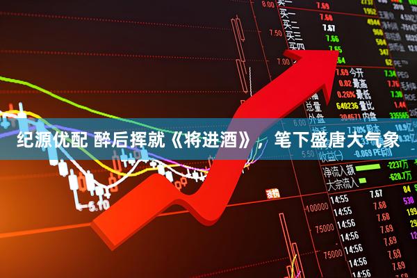 纪源优配 醉后挥就《将进酒》，笔下盛唐大气象