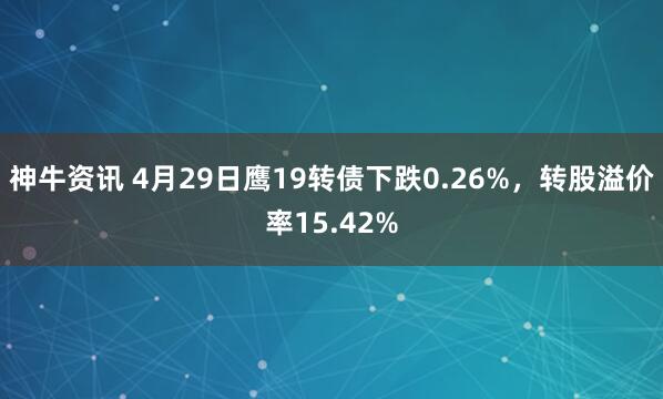 神牛资讯 4月29日鹰19转债下跌0.26%，转股溢价率15.42%