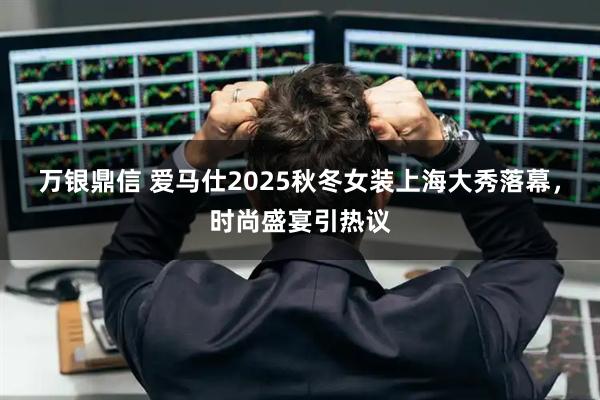 万银鼎信 爱马仕2025秋冬女装上海大秀落幕，时尚盛宴引热议