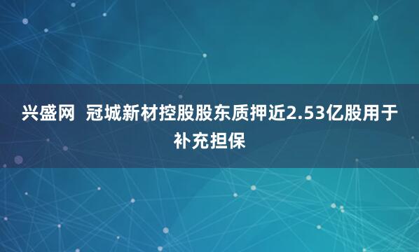 兴盛网  冠城新材控股股东质押近2.53亿股用于补充担保