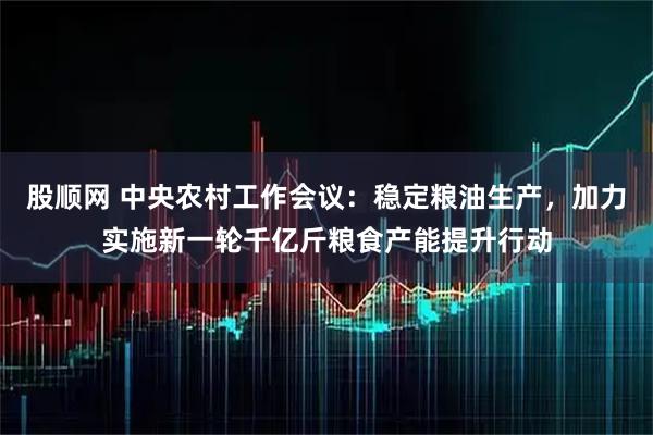 股顺网 中央农村工作会议：稳定粮油生产，加力实施新一轮千亿斤粮食产能提升行动