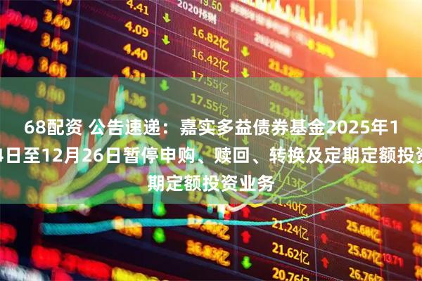 68配资 公告速递：嘉实多益债券基金2025年12月24日至12月26日暂停申购、赎回、转换及定期定额投资业务