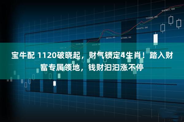 宝牛配 1120破晓起，财气锁定4生肖！踏入财富专属领地，钱财汩汩涨不停