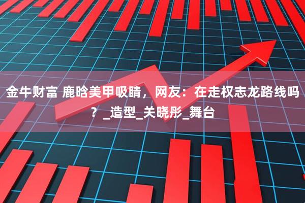 金牛财富 鹿晗美甲吸睛，网友：在走权志龙路线吗？_造型_关晓彤_舞台