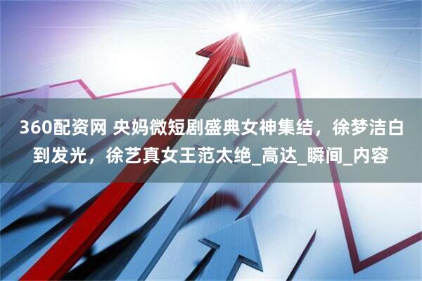 360配资网 央妈微短剧盛典女神集结，徐梦洁白到发光，徐艺真女王范太绝_高达_瞬间_内容