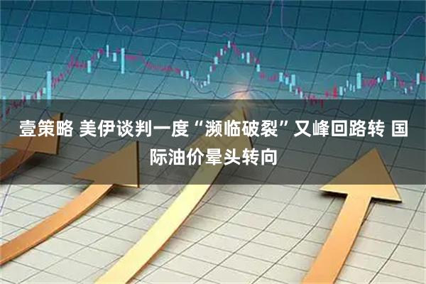 壹策略 美伊谈判一度“濒临破裂”又峰回路转 国际油价晕头转向
